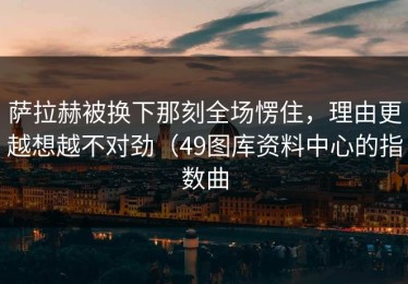 萨拉赫被换下那刻全场愣住，理由更越想越不对劲（49图库资料中心的指数曲