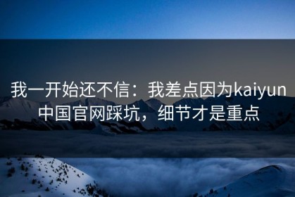 我一开始还不信：我差点因为kaiyun中国官网踩坑，细节才是重点