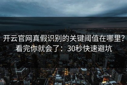 开云官网真假识别的关键阈值在哪里？看完你就会了：30秒快速避坑