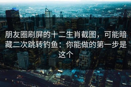 朋友圈刷屏的十二生肖截图，可能暗藏二次跳转钓鱼：你能做的第一步是这个
