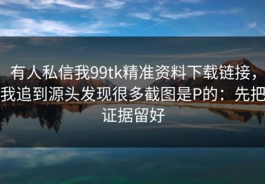 有人私信我99tk精准资料下载链接，我追到源头发现很多截图是P的：先把证据留好