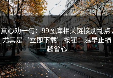真心劝一句：99图库相关链接别乱点，尤其是‘立即下载’按钮：越早止损越省心