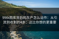 99tk图库背后的灰产怎么运作：从引流到收割的4步：这比你想的更重要