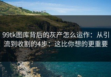 99tk图库背后的灰产怎么运作：从引流到收割的4步：这比你想的更重要