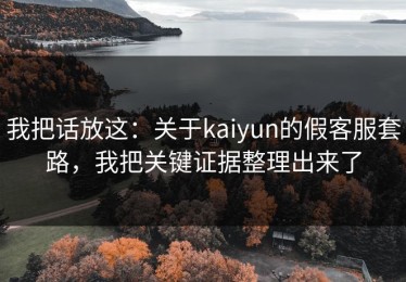 我把话放这：关于kaiyun的假客服套路，我把关键证据整理出来了