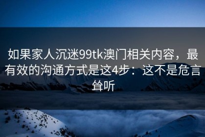 如果家人沉迷99tk澳门相关内容，最有效的沟通方式是这4步：这不是危言耸听