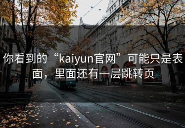 你看到的“kaiyun官网”可能只是表面，里面还有一层跳转页