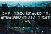 如果家人沉迷99tk图库app相关内容，最有效的沟通方式是这6步：别等出事才补救