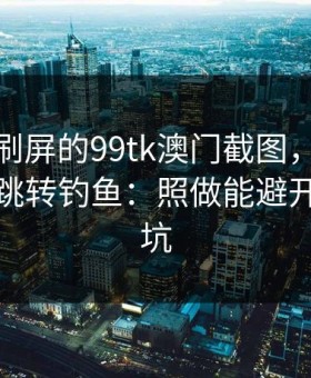 朋友圈刷屏的99tk澳门截图，可能暗藏二次跳转钓鱼：照做能避开大多数坑