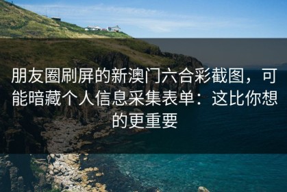 朋友圈刷屏的新澳门六合彩截图，可能暗藏个人信息采集表单：这比你想的更重要