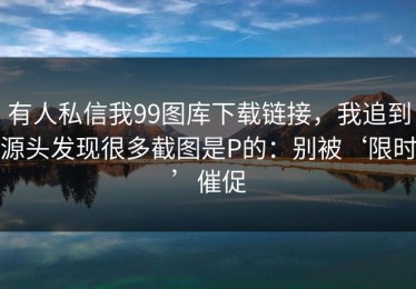 有人私信我99图库下载链接，我追到源头发现很多截图是P的：别被‘限时’催促