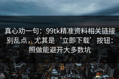 真心劝一句：99tk精准资料相关链接别乱点，尤其是‘立即下载’按钮：照做能避开大多数坑