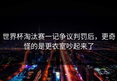 世界杯淘汰赛一记争议判罚后，更奇怪的是更衣室吵起来了