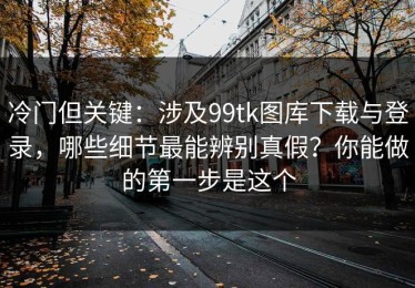 冷门但关键：涉及99tk图库下载与登录，哪些细节最能辨别真假？你能做的第一步是这个