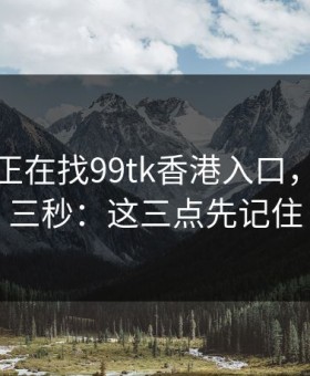 如果你正在找99tk香港入口，先冷静三秒：这三点先记住