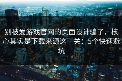 别被爱游戏官网的页面设计骗了，核心其实是下载来源这一关：5个快速避坑