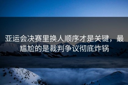亚运会决赛里换人顺序才是关键，最尴尬的是裁判争议彻底炸锅