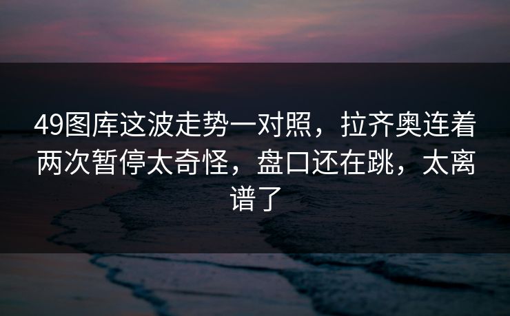 49图库这波走势一对照,拉齐奥连着两次暂停太奇怪,盘口还在跳,太离谱了 49图库这波走势一对照,拉齐奥连着两次暂停太奇怪,盘口还在跳,太离谱了
