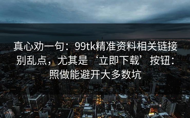真心劝一句：99tk精准资料相关链接别乱点，尤其是‘立即下载’按钮：照做能避开大多数坑