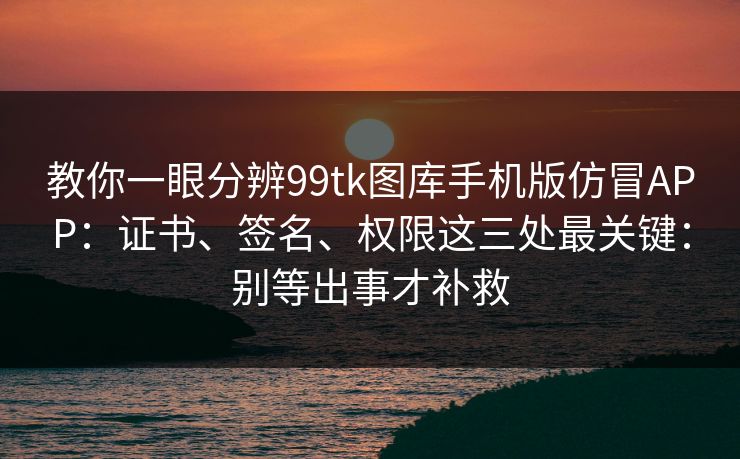 教你一眼分辨99tk图库手机版仿冒APP：证书、签名、权限这三处最关键：别等出事才补救