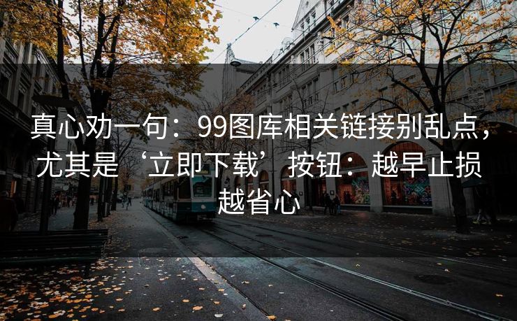 真心劝一句:99图库相关链接别乱点,尤其是‘立即下载’按钮:越早止损越省心 真心劝一句:99图库相关链接别乱点,尤其是‘立即下载’按钮:越早止损越省心