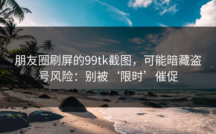 朋友圈刷屏的99tk截图，可能暗藏盗号风险：别被‘限时’催促