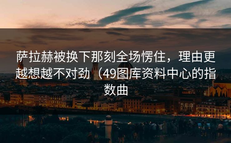 萨拉赫被换下那刻全场愣住，理由更越想越不对劲（49图库资料中心的指数曲