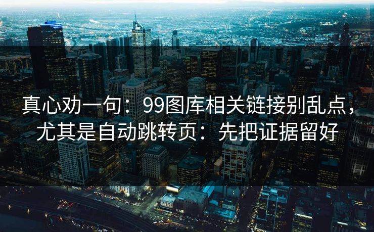真心劝一句：99图库相关链接别乱点，尤其是自动跳转页：先把证据留好