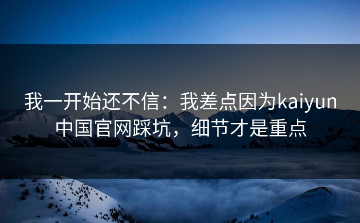 我一开始还不信：我差点因为kaiyun中国官网踩坑，细节才是重点