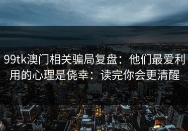 99tk澳门相关骗局复盘：他们最爱利用的心理是侥幸：读完你会更清醒