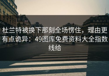 杜兰特被换下那刻全场愣住，理由更有点诡异：49图库免费资料大全指数线给