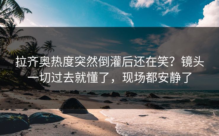 拉齐奥热度突然倒灌后还在笑？镜头一切过去就懂了，现场都安静了