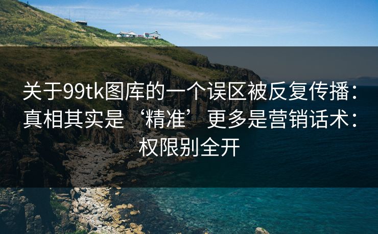 关于99tk图库的一个误区被反复传播:真相其实是‘精准’更多是营销话术:权限别全开 关于99tk图库的一个误区被反复传播:真相其实是‘精准’更多是营销话术:权限别全开