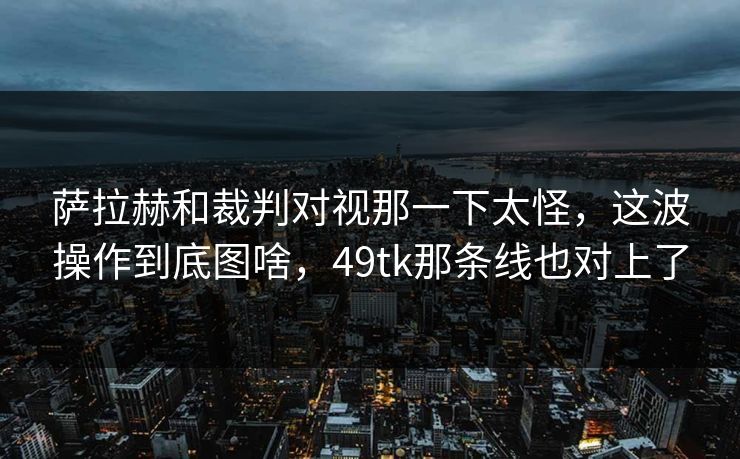 萨拉赫和裁判对视那一下太怪，这波操作到底图啥，49tk那条线也对上了