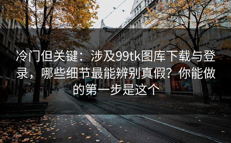 冷门但关键:涉及99tk图库下载与登录,哪些细节最能辨别真假?你能做的第一步是这个 冷门但关键:涉及99tk图库下载与登录,哪些细节最能辨别真假?你能做的第一步是这个