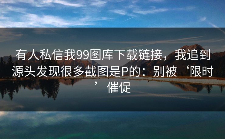 有人私信我99图库下载链接,我追到源头发现很多截图是P的:别被‘限时’催促 有人私信我99图库下载链接,我追到源头发现很多截图是P的:别被‘限时’催促