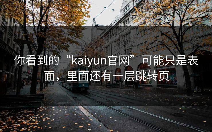 你看到的“kaiyun官网”可能只是表面,里面还有一层跳转页 你看到的“kaiyun官网”可能只是表面,里面还有一层跳转页