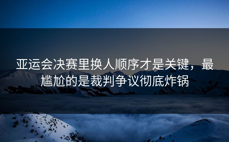 亚运会决赛里换人顺序才是关键,最尴尬的是裁判争议彻底炸锅 亚运会决赛里换人顺序才是关键,最尴尬的是裁判争议彻底炸锅
